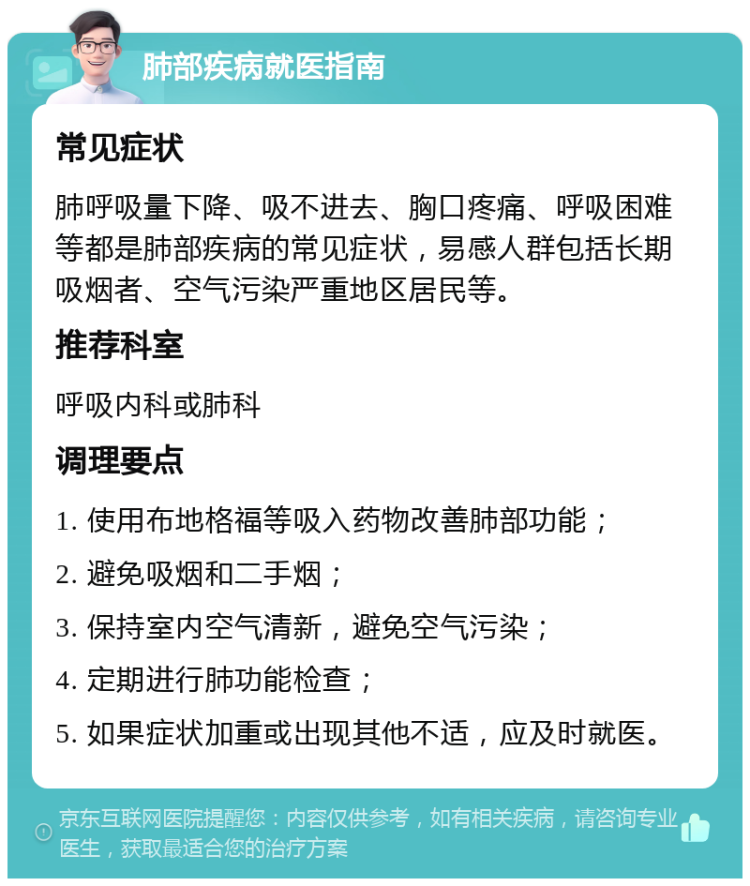 肺部疾病就医指南 常见症状 肺呼吸量下降、吸不进去、胸口疼痛、呼吸困难等都是肺部疾病的常见症状，易感人群包括长期吸烟者、空气污染严重地区居民等。 推荐科室 呼吸内科或肺科 调理要点 1. 使用布地格福等吸入药物改善肺部功能； 2. 避免吸烟和二手烟； 3. 保持室内空气清新，避免空气污染； 4. 定期进行肺功能检查； 5. 如果症状加重或出现其他不适，应及时就医。