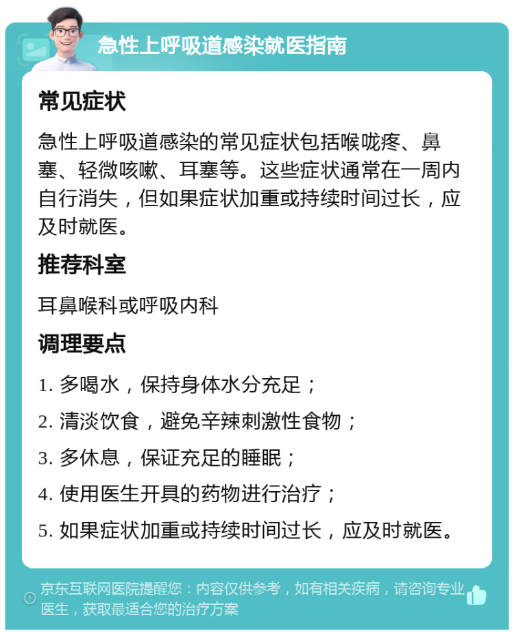 急性上呼吸道感染就医指南 常见症状 急性上呼吸道感染的常见症状包括喉咙疼、鼻塞、轻微咳嗽、耳塞等。这些症状通常在一周内自行消失，但如果症状加重或持续时间过长，应及时就医。 推荐科室 耳鼻喉科或呼吸内科 调理要点 1. 多喝水，保持身体水分充足； 2. 清淡饮食，避免辛辣刺激性食物； 3. 多休息，保证充足的睡眠； 4. 使用医生开具的药物进行治疗； 5. 如果症状加重或持续时间过长，应及时就医。