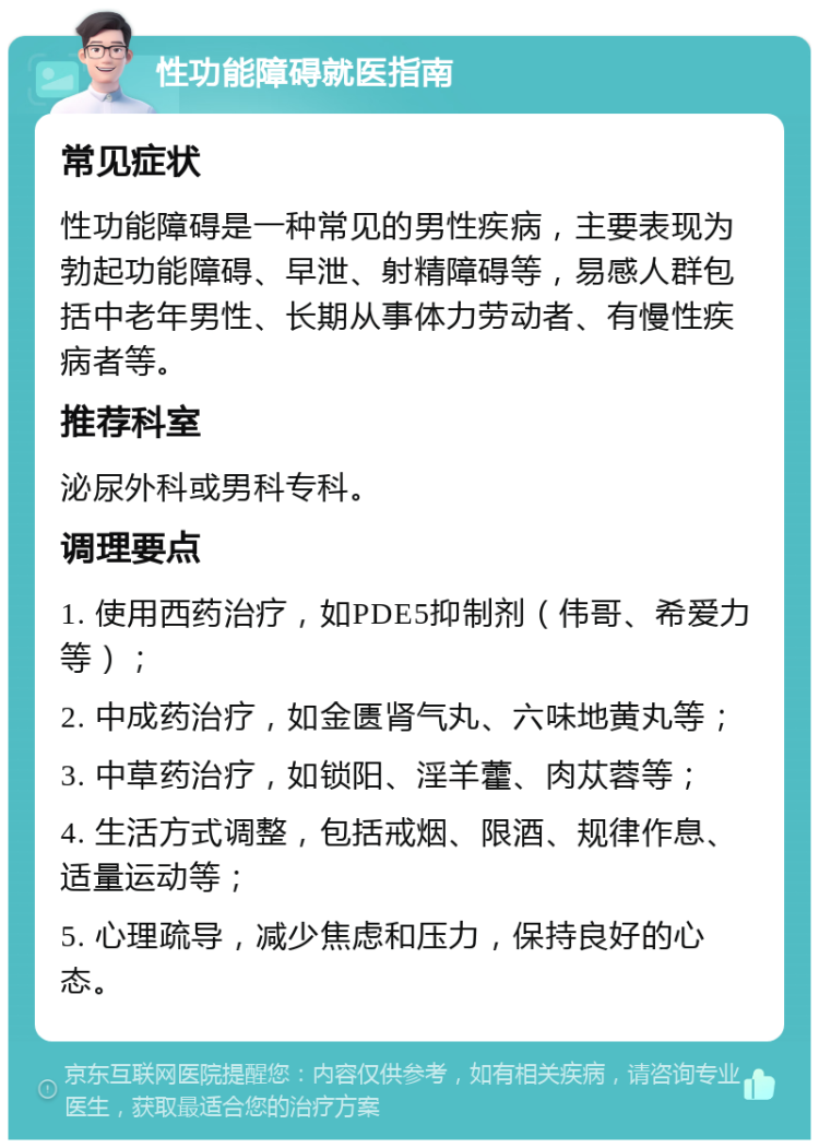 性功能障碍就医指南 常见症状 性功能障碍是一种常见的男性疾病，主要表现为勃起功能障碍、早泄、射精障碍等，易感人群包括中老年男性、长期从事体力劳动者、有慢性疾病者等。 推荐科室 泌尿外科或男科专科。 调理要点 1. 使用西药治疗，如PDE5抑制剂（伟哥、希爱力等）； 2. 中成药治疗，如金匮肾气丸、六味地黄丸等； 3. 中草药治疗，如锁阳、淫羊藿、肉苁蓉等； 4. 生活方式调整，包括戒烟、限酒、规律作息、适量运动等； 5. 心理疏导，减少焦虑和压力，保持良好的心态。