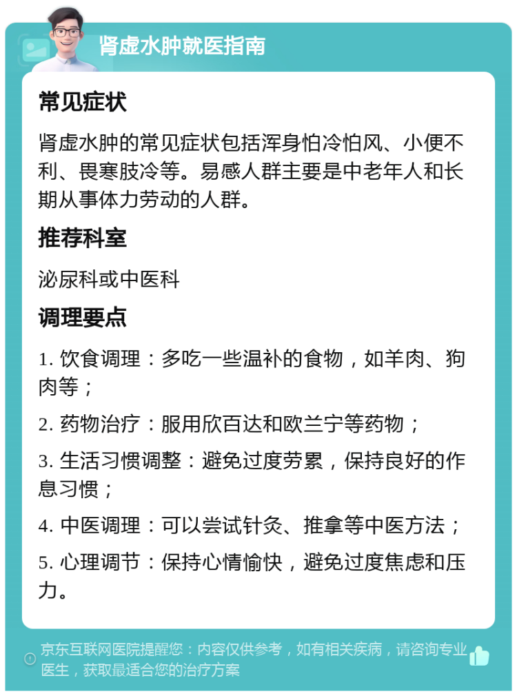 肾虚水肿就医指南 常见症状 肾虚水肿的常见症状包括浑身怕冷怕风、小便不利、畏寒肢冷等。易感人群主要是中老年人和长期从事体力劳动的人群。 推荐科室 泌尿科或中医科 调理要点 1. 饮食调理：多吃一些温补的食物，如羊肉、狗肉等； 2. 药物治疗：服用欣百达和欧兰宁等药物； 3. 生活习惯调整：避免过度劳累，保持良好的作息习惯； 4. 中医调理：可以尝试针灸、推拿等中医方法； 5. 心理调节：保持心情愉快，避免过度焦虑和压力。