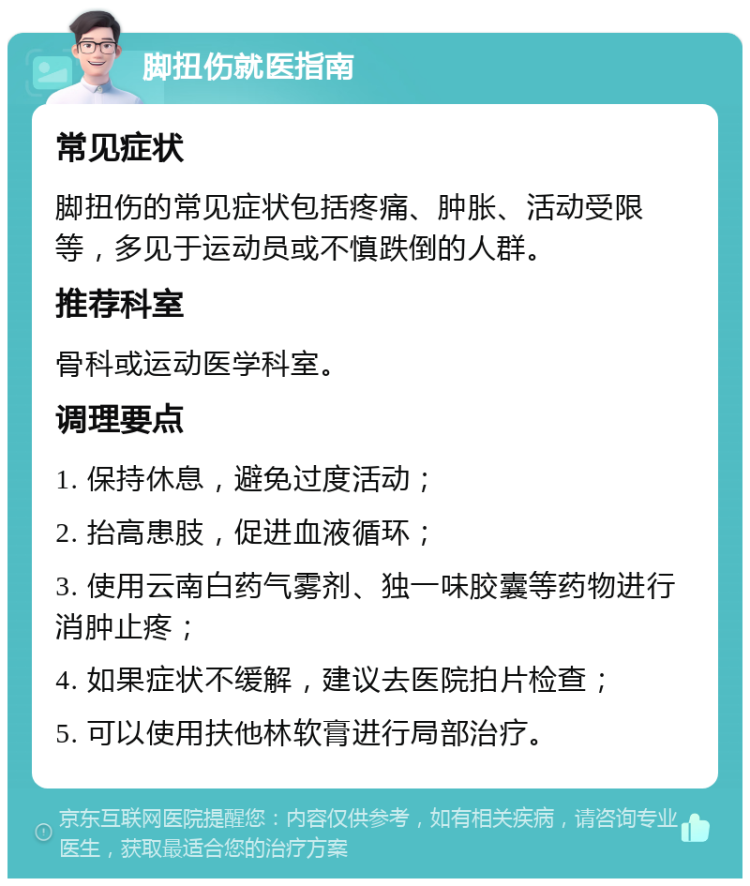 脚扭伤就医指南 常见症状 脚扭伤的常见症状包括疼痛、肿胀、活动受限等，多见于运动员或不慎跌倒的人群。 推荐科室 骨科或运动医学科室。 调理要点 1. 保持休息，避免过度活动； 2. 抬高患肢，促进血液循环； 3. 使用云南白药气雾剂、独一味胶囊等药物进行消肿止疼； 4. 如果症状不缓解，建议去医院拍片检查； 5. 可以使用扶他林软膏进行局部治疗。