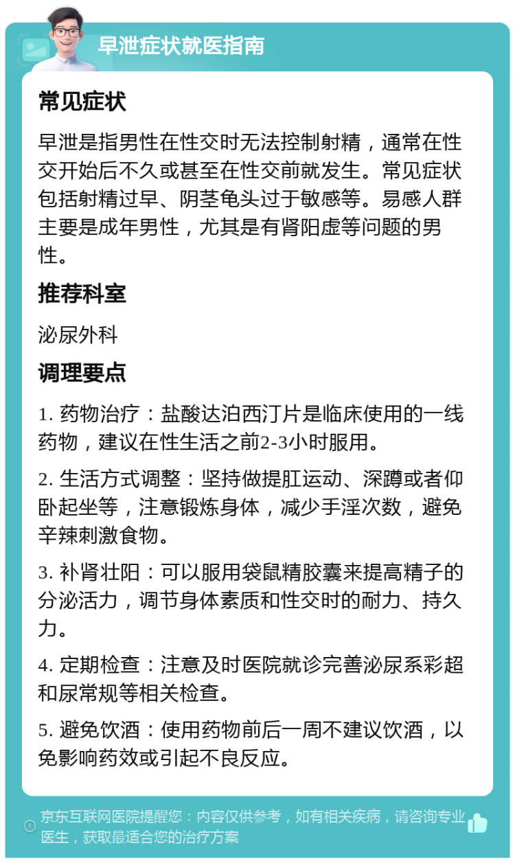 早泄症状就医指南 常见症状 早泄是指男性在性交时无法控制射精，通常在性交开始后不久或甚至在性交前就发生。常见症状包括射精过早、阴茎龟头过于敏感等。易感人群主要是成年男性，尤其是有肾阳虚等问题的男性。 推荐科室 泌尿外科 调理要点 1. 药物治疗：盐酸达泊西汀片是临床使用的一线药物，建议在性生活之前2-3小时服用。 2. 生活方式调整：坚持做提肛运动、深蹲或者仰卧起坐等，注意锻炼身体，减少手淫次数，避免辛辣刺激食物。 3. 补肾壮阳：可以服用袋鼠精胶囊来提高精子的分泌活力，调节身体素质和性交时的耐力、持久力。 4. 定期检查：注意及时医院就诊完善泌尿系彩超和尿常规等相关检查。 5. 避免饮酒：使用药物前后一周不建议饮酒，以免影响药效或引起不良反应。