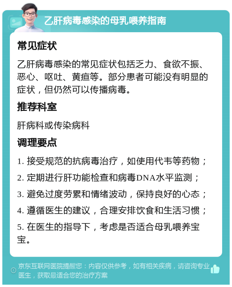 乙肝病毒感染的母乳喂养指南 常见症状 乙肝病毒感染的常见症状包括乏力、食欲不振、恶心、呕吐、黄疸等。部分患者可能没有明显的症状，但仍然可以传播病毒。 推荐科室 肝病科或传染病科 调理要点 1. 接受规范的抗病毒治疗，如使用代韦等药物； 2. 定期进行肝功能检查和病毒DNA水平监测； 3. 避免过度劳累和情绪波动，保持良好的心态； 4. 遵循医生的建议，合理安排饮食和生活习惯； 5. 在医生的指导下，考虑是否适合母乳喂养宝宝。