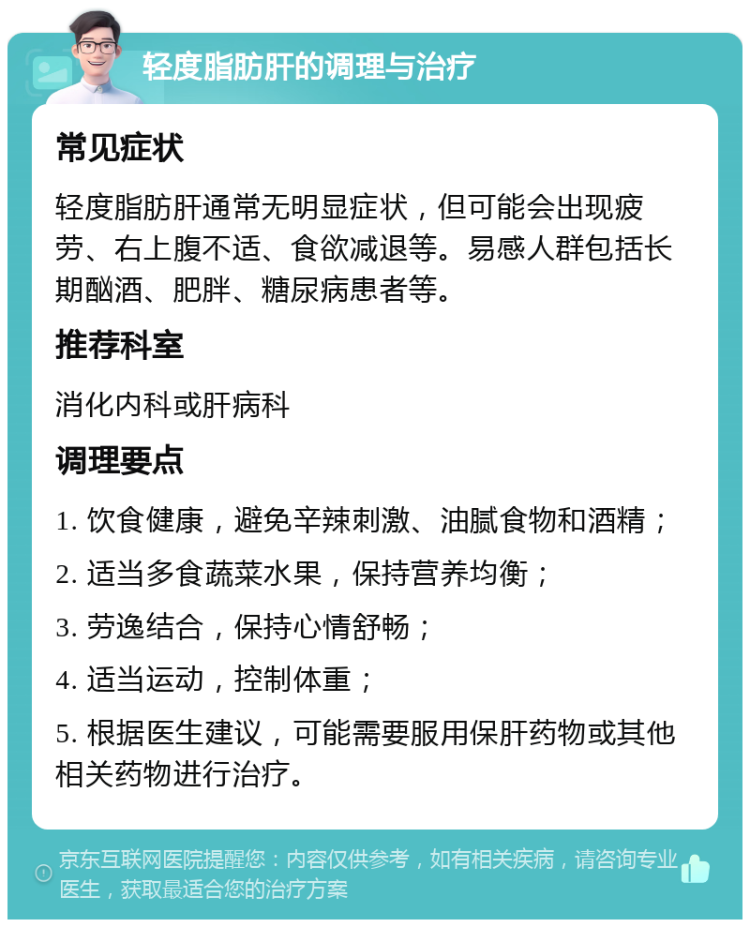 轻度脂肪肝的调理与治疗 常见症状 轻度脂肪肝通常无明显症状，但可能会出现疲劳、右上腹不适、食欲减退等。易感人群包括长期酗酒、肥胖、糖尿病患者等。 推荐科室 消化内科或肝病科 调理要点 1. 饮食健康，避免辛辣刺激、油腻食物和酒精； 2. 适当多食蔬菜水果，保持营养均衡； 3. 劳逸结合，保持心情舒畅； 4. 适当运动，控制体重； 5. 根据医生建议，可能需要服用保肝药物或其他相关药物进行治疗。