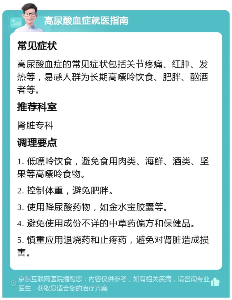 高尿酸血症就医指南 常见症状 高尿酸血症的常见症状包括关节疼痛、红肿、发热等，易感人群为长期高嘌呤饮食、肥胖、酗酒者等。 推荐科室 肾脏专科 调理要点 1. 低嘌呤饮食，避免食用肉类、海鲜、酒类、坚果等高嘌呤食物。 2. 控制体重，避免肥胖。 3. 使用降尿酸药物，如金水宝胶囊等。 4. 避免使用成份不详的中草药偏方和保健品。 5. 慎重应用退烧药和止疼药，避免对肾脏造成损害。