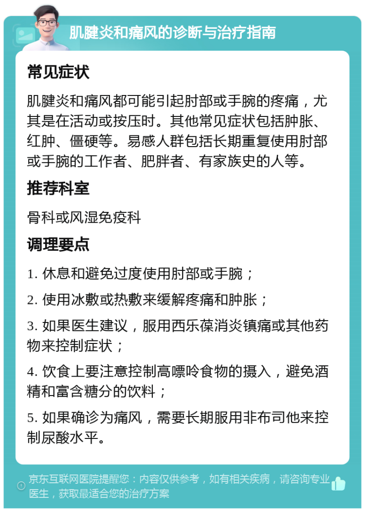 肌腱炎和痛风的诊断与治疗指南 常见症状 肌腱炎和痛风都可能引起肘部或手腕的疼痛，尤其是在活动或按压时。其他常见症状包括肿胀、红肿、僵硬等。易感人群包括长期重复使用肘部或手腕的工作者、肥胖者、有家族史的人等。 推荐科室 骨科或风湿免疫科 调理要点 1. 休息和避免过度使用肘部或手腕； 2. 使用冰敷或热敷来缓解疼痛和肿胀； 3. 如果医生建议，服用西乐葆消炎镇痛或其他药物来控制症状； 4. 饮食上要注意控制高嘌呤食物的摄入，避免酒精和富含糖分的饮料； 5. 如果确诊为痛风，需要长期服用非布司他来控制尿酸水平。