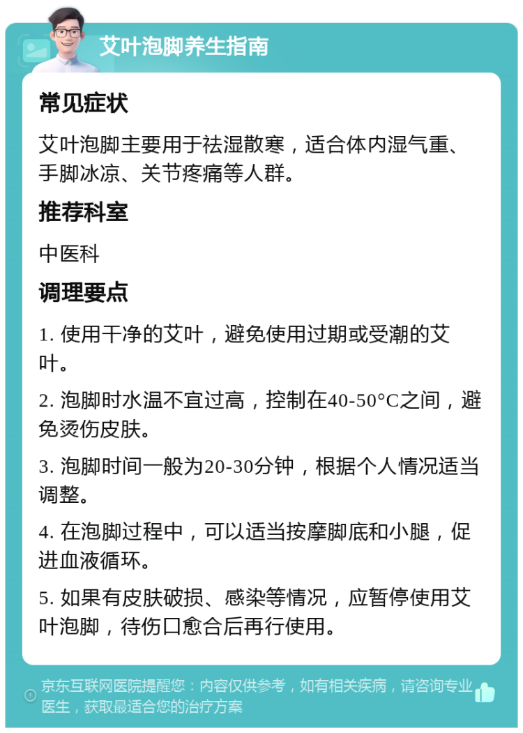 艾叶泡脚养生指南 常见症状 艾叶泡脚主要用于祛湿散寒，适合体内湿气重、手脚冰凉、关节疼痛等人群。 推荐科室 中医科 调理要点 1. 使用干净的艾叶，避免使用过期或受潮的艾叶。 2. 泡脚时水温不宜过高，控制在40-50°C之间，避免烫伤皮肤。 3. 泡脚时间一般为20-30分钟，根据个人情况适当调整。 4. 在泡脚过程中，可以适当按摩脚底和小腿，促进血液循环。 5. 如果有皮肤破损、感染等情况，应暂停使用艾叶泡脚，待伤口愈合后再行使用。