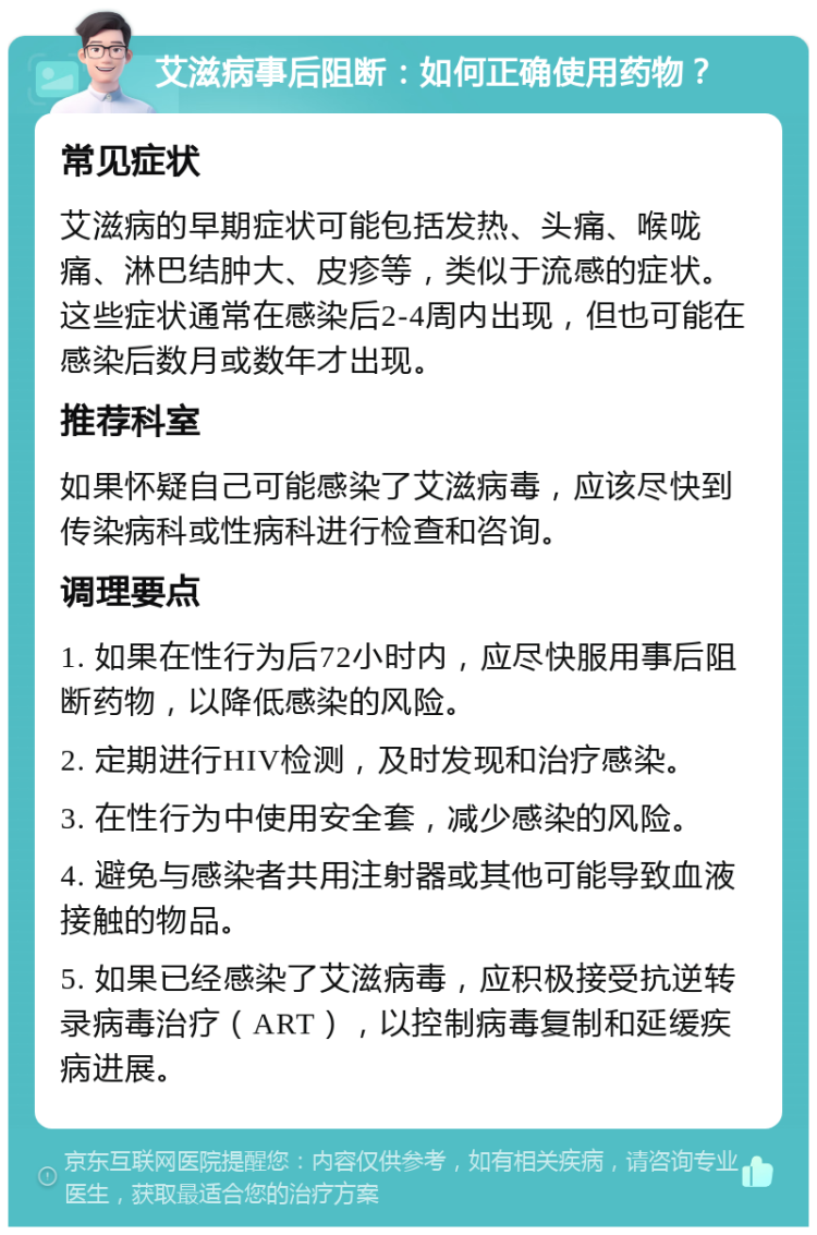 艾滋病事后阻断：如何正确使用药物？ 常见症状 艾滋病的早期症状可能包括发热、头痛、喉咙痛、淋巴结肿大、皮疹等，类似于流感的症状。这些症状通常在感染后2-4周内出现，但也可能在感染后数月或数年才出现。 推荐科室 如果怀疑自己可能感染了艾滋病毒，应该尽快到传染病科或性病科进行检查和咨询。 调理要点 1. 如果在性行为后72小时内，应尽快服用事后阻断药物，以降低感染的风险。 2. 定期进行HIV检测，及时发现和治疗感染。 3. 在性行为中使用安全套，减少感染的风险。 4. 避免与感染者共用注射器或其他可能导致血液接触的物品。 5. 如果已经感染了艾滋病毒，应积极接受抗逆转录病毒治疗（ART），以控制病毒复制和延缓疾病进展。