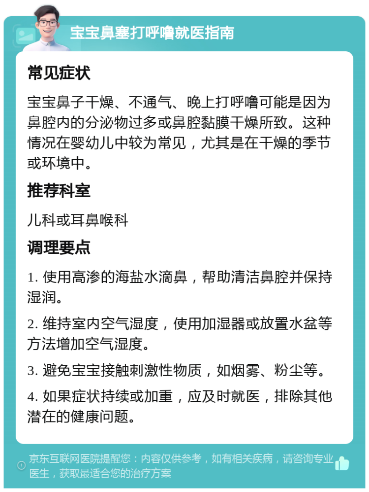 宝宝鼻塞打呼噜就医指南 常见症状 宝宝鼻子干燥、不通气、晚上打呼噜可能是因为鼻腔内的分泌物过多或鼻腔黏膜干燥所致。这种情况在婴幼儿中较为常见，尤其是在干燥的季节或环境中。 推荐科室 儿科或耳鼻喉科 调理要点 1. 使用高渗的海盐水滴鼻，帮助清洁鼻腔并保持湿润。 2. 维持室内空气湿度，使用加湿器或放置水盆等方法增加空气湿度。 3. 避免宝宝接触刺激性物质，如烟雾、粉尘等。 4. 如果症状持续或加重，应及时就医，排除其他潜在的健康问题。