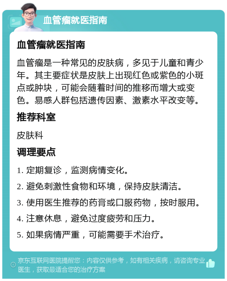 血管瘤就医指南 血管瘤就医指南 血管瘤是一种常见的皮肤病，多见于儿童和青少年。其主要症状是皮肤上出现红色或紫色的小斑点或肿块，可能会随着时间的推移而增大或变色。易感人群包括遗传因素、激素水平改变等。 推荐科室 皮肤科 调理要点 1. 定期复诊，监测病情变化。 2. 避免刺激性食物和环境，保持皮肤清洁。 3. 使用医生推荐的药膏或口服药物，按时服用。 4. 注意休息，避免过度疲劳和压力。 5. 如果病情严重，可能需要手术治疗。