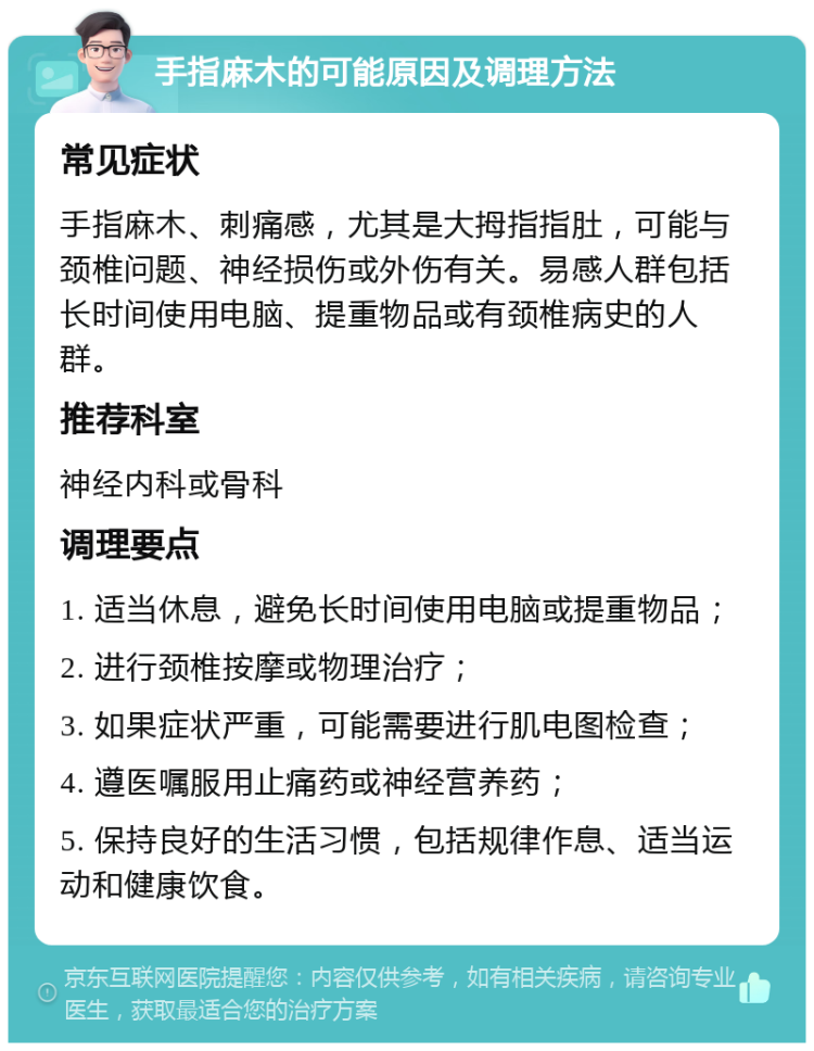 手指麻木的可能原因及调理方法 常见症状 手指麻木、刺痛感，尤其是大拇指指肚，可能与颈椎问题、神经损伤或外伤有关。易感人群包括长时间使用电脑、提重物品或有颈椎病史的人群。 推荐科室 神经内科或骨科 调理要点 1. 适当休息，避免长时间使用电脑或提重物品； 2. 进行颈椎按摩或物理治疗； 3. 如果症状严重，可能需要进行肌电图检查； 4. 遵医嘱服用止痛药或神经营养药； 5. 保持良好的生活习惯，包括规律作息、适当运动和健康饮食。