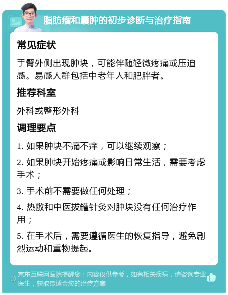 脂肪瘤和囊肿的初步诊断与治疗指南 常见症状 手臂外侧出现肿块，可能伴随轻微疼痛或压迫感。易感人群包括中老年人和肥胖者。 推荐科室 外科或整形外科 调理要点 1. 如果肿块不痛不痒，可以继续观察； 2. 如果肿块开始疼痛或影响日常生活，需要考虑手术； 3. 手术前不需要做任何处理； 4. 热敷和中医拔罐针灸对肿块没有任何治疗作用； 5. 在手术后，需要遵循医生的恢复指导，避免剧烈运动和重物提起。