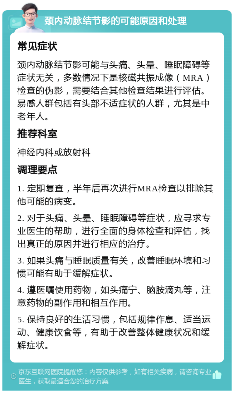 颈内动脉结节影的可能原因和处理 常见症状 颈内动脉结节影可能与头痛、头晕、睡眠障碍等症状无关，多数情况下是核磁共振成像（MRA）检查的伪影，需要结合其他检查结果进行评估。易感人群包括有头部不适症状的人群，尤其是中老年人。 推荐科室 神经内科或放射科 调理要点 1. 定期复查，半年后再次进行MRA检查以排除其他可能的病变。 2. 对于头痛、头晕、睡眠障碍等症状，应寻求专业医生的帮助，进行全面的身体检查和评估，找出真正的原因并进行相应的治疗。 3. 如果头痛与睡眠质量有关，改善睡眠环境和习惯可能有助于缓解症状。 4. 遵医嘱使用药物，如头痛宁、脑胺滴丸等，注意药物的副作用和相互作用。 5. 保持良好的生活习惯，包括规律作息、适当运动、健康饮食等，有助于改善整体健康状况和缓解症状。