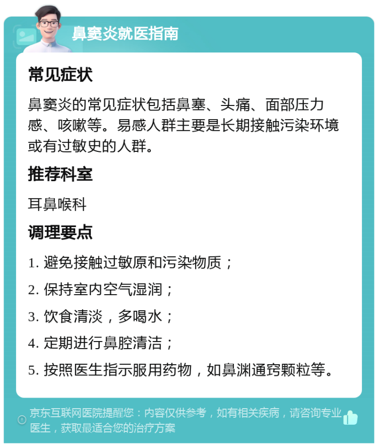 鼻窦炎就医指南 常见症状 鼻窦炎的常见症状包括鼻塞、头痛、面部压力感、咳嗽等。易感人群主要是长期接触污染环境或有过敏史的人群。 推荐科室 耳鼻喉科 调理要点 1. 避免接触过敏原和污染物质； 2. 保持室内空气湿润； 3. 饮食清淡，多喝水； 4. 定期进行鼻腔清洁； 5. 按照医生指示服用药物，如鼻渊通窍颗粒等。