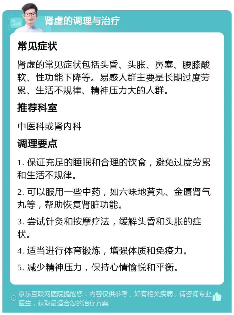 肾虚的调理与治疗 常见症状 肾虚的常见症状包括头昏、头胀、鼻塞、腰膝酸软、性功能下降等。易感人群主要是长期过度劳累、生活不规律、精神压力大的人群。 推荐科室 中医科或肾内科 调理要点 1. 保证充足的睡眠和合理的饮食，避免过度劳累和生活不规律。 2. 可以服用一些中药，如六味地黄丸、金匮肾气丸等，帮助恢复肾脏功能。 3. 尝试针灸和按摩疗法，缓解头昏和头胀的症状。 4. 适当进行体育锻炼，增强体质和免疫力。 5. 减少精神压力，保持心情愉悦和平衡。