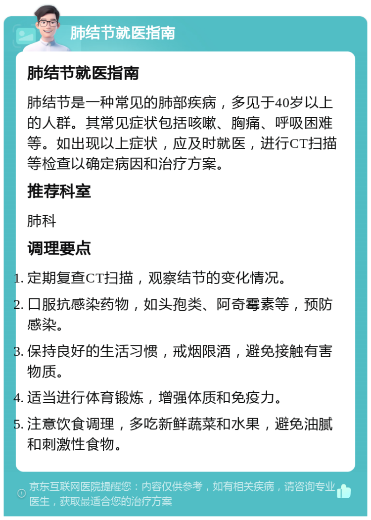 肺结节就医指南 肺结节就医指南 肺结节是一种常见的肺部疾病，多见于40岁以上的人群。其常见症状包括咳嗽、胸痛、呼吸困难等。如出现以上症状，应及时就医，进行CT扫描等检查以确定病因和治疗方案。 推荐科室 肺科 调理要点 定期复查CT扫描，观察结节的变化情况。 口服抗感染药物，如头孢类、阿奇霉素等，预防感染。 保持良好的生活习惯，戒烟限酒，避免接触有害物质。 适当进行体育锻炼，增强体质和免疫力。 注意饮食调理，多吃新鲜蔬菜和水果，避免油腻和刺激性食物。