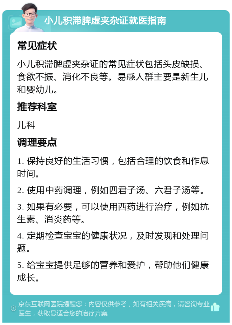 小儿积滞脾虚夹杂证就医指南 常见症状 小儿积滞脾虚夹杂证的常见症状包括头皮缺损、食欲不振、消化不良等。易感人群主要是新生儿和婴幼儿。 推荐科室 儿科 调理要点 1. 保持良好的生活习惯，包括合理的饮食和作息时间。 2. 使用中药调理，例如四君子汤、六君子汤等。 3. 如果有必要，可以使用西药进行治疗，例如抗生素、消炎药等。 4. 定期检查宝宝的健康状况，及时发现和处理问题。 5. 给宝宝提供足够的营养和爱护，帮助他们健康成长。