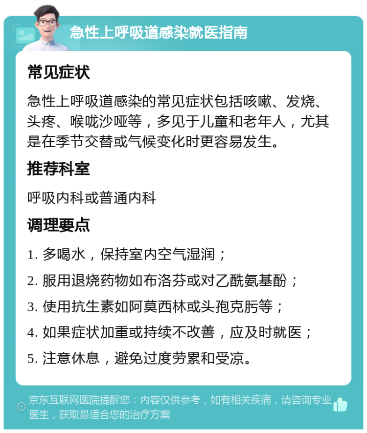 急性上呼吸道感染就医指南 常见症状 急性上呼吸道感染的常见症状包括咳嗽、发烧、头疼、喉咙沙哑等，多见于儿童和老年人，尤其是在季节交替或气候变化时更容易发生。 推荐科室 呼吸内科或普通内科 调理要点 1. 多喝水，保持室内空气湿润； 2. 服用退烧药物如布洛芬或对乙酰氨基酚； 3. 使用抗生素如阿莫西林或头孢克肟等； 4. 如果症状加重或持续不改善，应及时就医； 5. 注意休息，避免过度劳累和受凉。