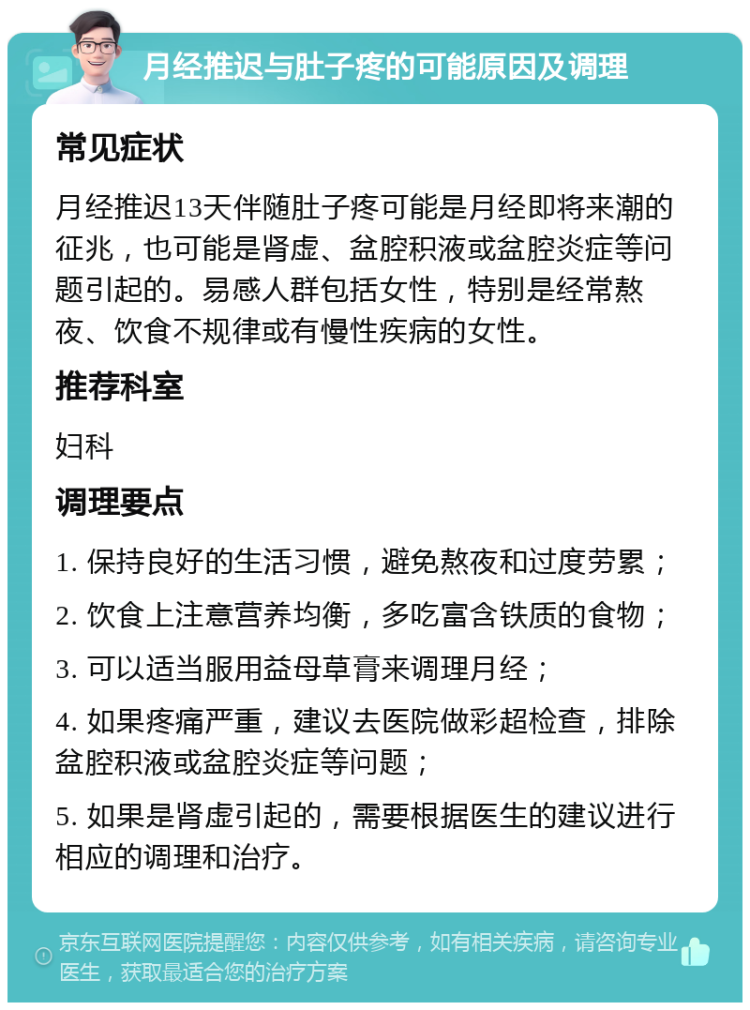 月经推迟与肚子疼的可能原因及调理 常见症状 月经推迟13天伴随肚子疼可能是月经即将来潮的征兆，也可能是肾虚、盆腔积液或盆腔炎症等问题引起的。易感人群包括女性，特别是经常熬夜、饮食不规律或有慢性疾病的女性。 推荐科室 妇科 调理要点 1. 保持良好的生活习惯，避免熬夜和过度劳累； 2. 饮食上注意营养均衡，多吃富含铁质的食物； 3. 可以适当服用益母草膏来调理月经； 4. 如果疼痛严重，建议去医院做彩超检查，排除盆腔积液或盆腔炎症等问题； 5. 如果是肾虚引起的，需要根据医生的建议进行相应的调理和治疗。