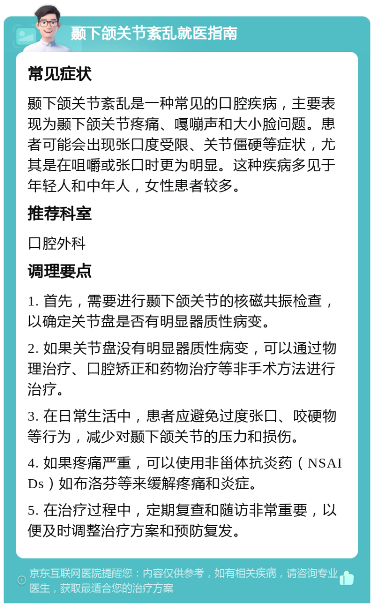 颞下颌关节紊乱就医指南 常见症状 颞下颌关节紊乱是一种常见的口腔疾病，主要表现为颞下颌关节疼痛、嘎嘣声和大小脸问题。患者可能会出现张口度受限、关节僵硬等症状，尤其是在咀嚼或张口时更为明显。这种疾病多见于年轻人和中年人，女性患者较多。 推荐科室 口腔外科 调理要点 1. 首先，需要进行颞下颌关节的核磁共振检查，以确定关节盘是否有明显器质性病变。 2. 如果关节盘没有明显器质性病变，可以通过物理治疗、口腔矫正和药物治疗等非手术方法进行治疗。 3. 在日常生活中，患者应避免过度张口、咬硬物等行为，减少对颞下颌关节的压力和损伤。 4. 如果疼痛严重，可以使用非甾体抗炎药（NSAIDs）如布洛芬等来缓解疼痛和炎症。 5. 在治疗过程中，定期复查和随访非常重要，以便及时调整治疗方案和预防复发。