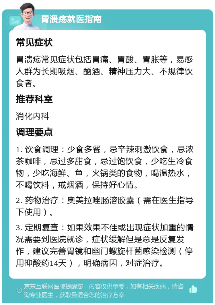 胃溃疡就医指南 常见症状 胃溃疡常见症状包括胃痛、胃酸、胃胀等，易感人群为长期吸烟、酗酒、精神压力大、不规律饮食者。 推荐科室 消化内科 调理要点 1. 饮食调理：少食多餐，忌辛辣刺激饮食，忌浓茶咖啡，忌过多甜食，忌过饱饮食，少吃生冷食物，少吃海鲜、鱼，火锅类的食物，喝温热水，不喝饮料，戒烟酒，保持好心情。 2. 药物治疗：奥美拉唑肠溶胶囊（需在医生指导下使用）。 3. 定期复查：如果效果不佳或出现症状加重的情况需要到医院就诊，症状缓解但是总是反复发作，建议完善胃镜和幽门螺旋杆菌感染检测（停用抑酸药14天），明确病因，对症治疗。