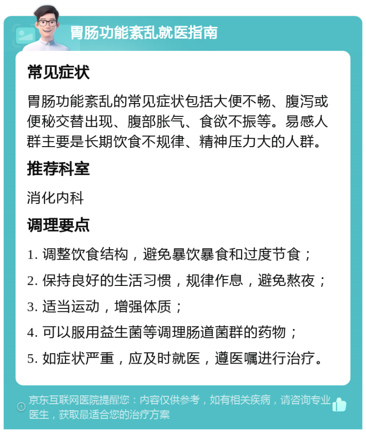 胃肠功能紊乱就医指南 常见症状 胃肠功能紊乱的常见症状包括大便不畅、腹泻或便秘交替出现、腹部胀气、食欲不振等。易感人群主要是长期饮食不规律、精神压力大的人群。 推荐科室 消化内科 调理要点 1. 调整饮食结构，避免暴饮暴食和过度节食； 2. 保持良好的生活习惯，规律作息，避免熬夜； 3. 适当运动，增强体质； 4. 可以服用益生菌等调理肠道菌群的药物； 5. 如症状严重，应及时就医，遵医嘱进行治疗。