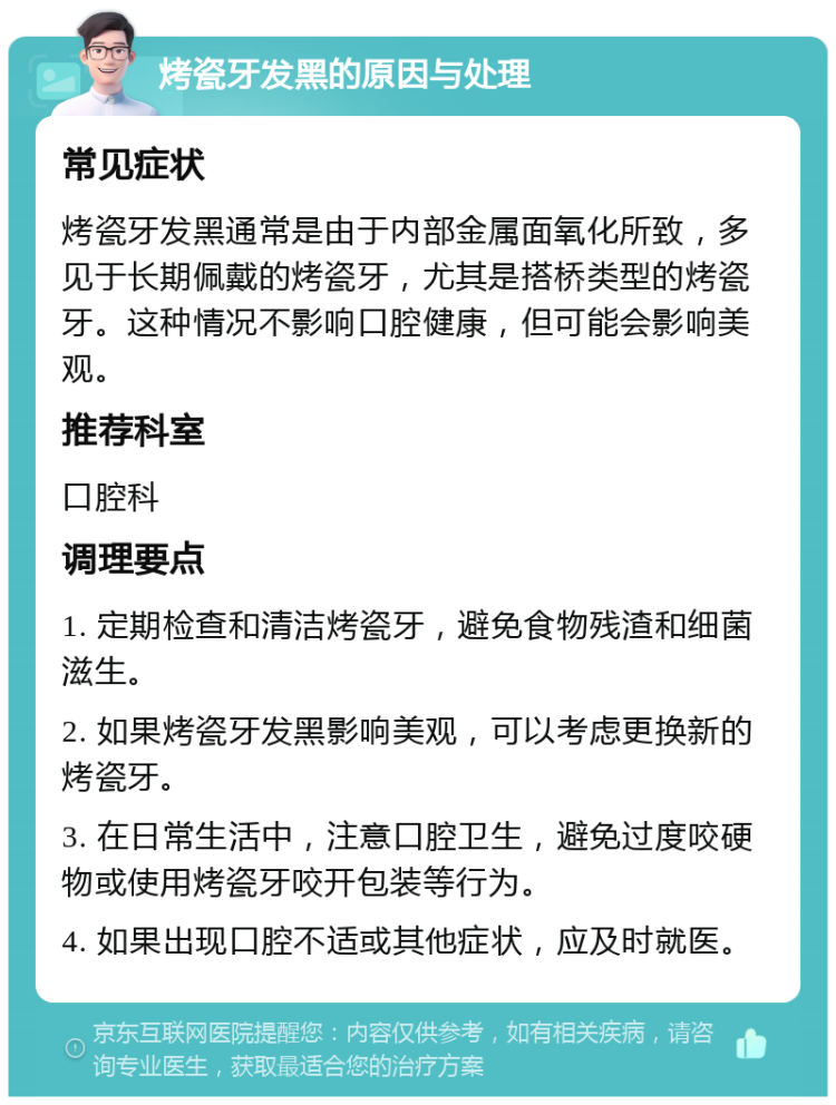 烤瓷牙发黑的原因与处理 常见症状 烤瓷牙发黑通常是由于内部金属面氧化所致，多见于长期佩戴的烤瓷牙，尤其是搭桥类型的烤瓷牙。这种情况不影响口腔健康，但可能会影响美观。 推荐科室 口腔科 调理要点 1. 定期检查和清洁烤瓷牙，避免食物残渣和细菌滋生。 2. 如果烤瓷牙发黑影响美观，可以考虑更换新的烤瓷牙。 3. 在日常生活中，注意口腔卫生，避免过度咬硬物或使用烤瓷牙咬开包装等行为。 4. 如果出现口腔不适或其他症状，应及时就医。