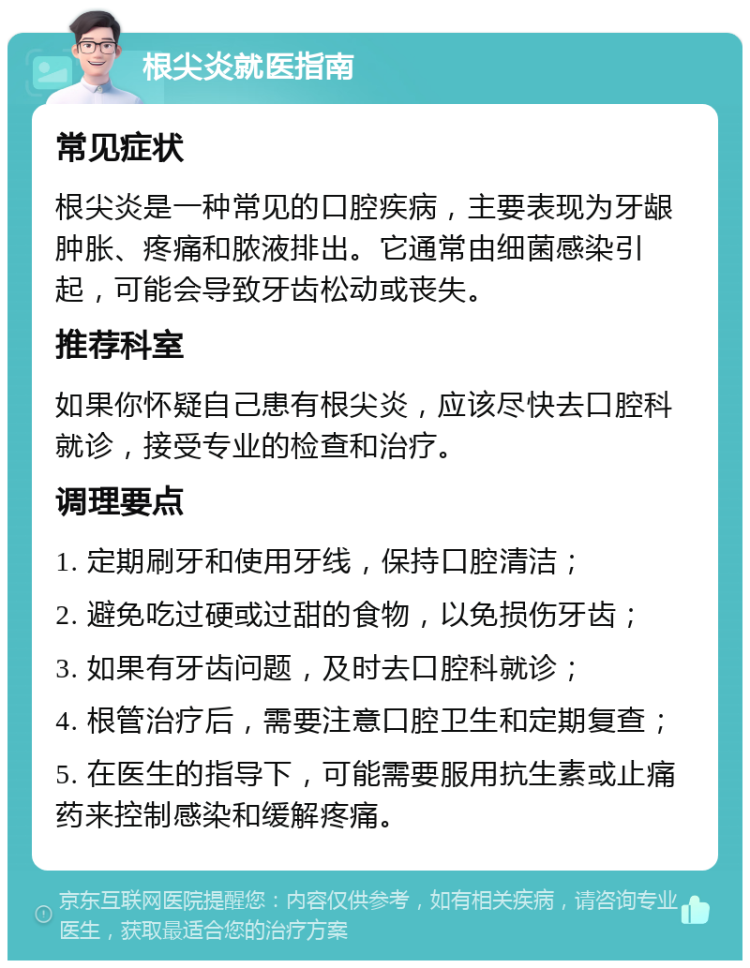 根尖炎就医指南 常见症状 根尖炎是一种常见的口腔疾病，主要表现为牙龈肿胀、疼痛和脓液排出。它通常由细菌感染引起，可能会导致牙齿松动或丧失。 推荐科室 如果你怀疑自己患有根尖炎，应该尽快去口腔科就诊，接受专业的检查和治疗。 调理要点 1. 定期刷牙和使用牙线，保持口腔清洁； 2. 避免吃过硬或过甜的食物，以免损伤牙齿； 3. 如果有牙齿问题，及时去口腔科就诊； 4. 根管治疗后，需要注意口腔卫生和定期复查； 5. 在医生的指导下，可能需要服用抗生素或止痛药来控制感染和缓解疼痛。