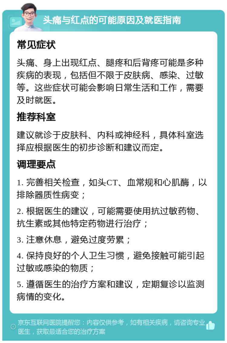 头痛与红点的可能原因及就医指南 常见症状 头痛、身上出现红点、腿疼和后背疼可能是多种疾病的表现，包括但不限于皮肤病、感染、过敏等。这些症状可能会影响日常生活和工作，需要及时就医。 推荐科室 建议就诊于皮肤科、内科或神经科，具体科室选择应根据医生的初步诊断和建议而定。 调理要点 1. 完善相关检查，如头CT、血常规和心肌酶，以排除器质性病变； 2. 根据医生的建议，可能需要使用抗过敏药物、抗生素或其他特定药物进行治疗； 3. 注意休息，避免过度劳累； 4. 保持良好的个人卫生习惯，避免接触可能引起过敏或感染的物质； 5. 遵循医生的治疗方案和建议，定期复诊以监测病情的变化。