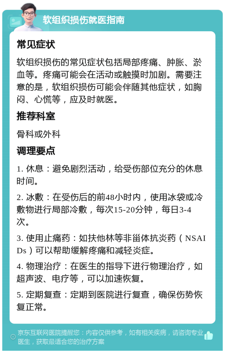 软组织损伤就医指南 常见症状 软组织损伤的常见症状包括局部疼痛、肿胀、淤血等。疼痛可能会在活动或触摸时加剧。需要注意的是，软组织损伤可能会伴随其他症状，如胸闷、心慌等，应及时就医。 推荐科室 骨科或外科 调理要点 1. 休息：避免剧烈活动，给受伤部位充分的休息时间。 2. 冰敷：在受伤后的前48小时内，使用冰袋或冷敷物进行局部冷敷，每次15-20分钟，每日3-4次。 3. 使用止痛药：如扶他林等非甾体抗炎药（NSAIDs）可以帮助缓解疼痛和减轻炎症。 4. 物理治疗：在医生的指导下进行物理治疗，如超声波、电疗等，可以加速恢复。 5. 定期复查：定期到医院进行复查，确保伤势恢复正常。