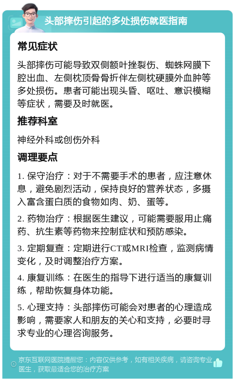 头部摔伤引起的多处损伤就医指南 常见症状 头部摔伤可能导致双侧额叶挫裂伤、蜘蛛网膜下腔出血、左侧枕顶骨骨折伴左侧枕硬膜外血肿等多处损伤。患者可能出现头昏、呕吐、意识模糊等症状，需要及时就医。 推荐科室 神经外科或创伤外科 调理要点 1. 保守治疗：对于不需要手术的患者，应注意休息，避免剧烈活动，保持良好的营养状态，多摄入富含蛋白质的食物如肉、奶、蛋等。 2. 药物治疗：根据医生建议，可能需要服用止痛药、抗生素等药物来控制症状和预防感染。 3. 定期复查：定期进行CT或MRI检查，监测病情变化，及时调整治疗方案。 4. 康复训练：在医生的指导下进行适当的康复训练，帮助恢复身体功能。 5. 心理支持：头部摔伤可能会对患者的心理造成影响，需要家人和朋友的关心和支持，必要时寻求专业的心理咨询服务。