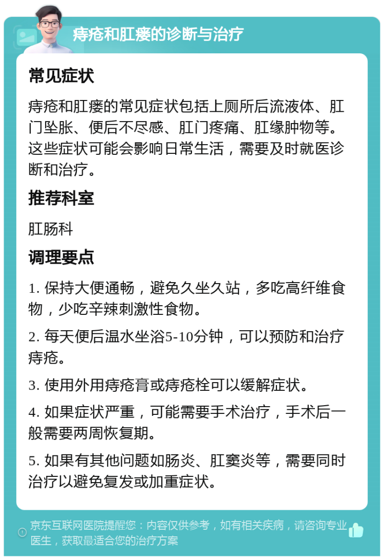 痔疮和肛瘘的诊断与治疗 常见症状 痔疮和肛瘘的常见症状包括上厕所后流液体、肛门坠胀、便后不尽感、肛门疼痛、肛缘肿物等。这些症状可能会影响日常生活，需要及时就医诊断和治疗。 推荐科室 肛肠科 调理要点 1. 保持大便通畅，避免久坐久站，多吃高纤维食物，少吃辛辣刺激性食物。 2. 每天便后温水坐浴5-10分钟，可以预防和治疗痔疮。 3. 使用外用痔疮膏或痔疮栓可以缓解症状。 4. 如果症状严重，可能需要手术治疗，手术后一般需要两周恢复期。 5. 如果有其他问题如肠炎、肛窦炎等，需要同时治疗以避免复发或加重症状。