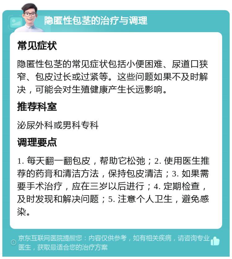 隐匿性包茎的治疗与调理 常见症状 隐匿性包茎的常见症状包括小便困难、尿道口狭窄、包皮过长或过紧等。这些问题如果不及时解决，可能会对生殖健康产生长远影响。 推荐科室 泌尿外科或男科专科 调理要点 1. 每天翻一翻包皮，帮助它松弛；2. 使用医生推荐的药膏和清洁方法，保持包皮清洁；3. 如果需要手术治疗，应在三岁以后进行；4. 定期检查，及时发现和解决问题；5. 注意个人卫生，避免感染。