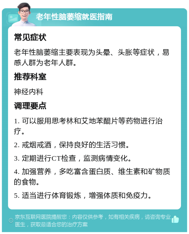 老年性脑萎缩就医指南 常见症状 老年性脑萎缩主要表现为头晕、头胀等症状，易感人群为老年人群。 推荐科室 神经内科 调理要点 1. 可以服用思考林和艾地苯醌片等药物进行治疗。 2. 戒烟戒酒，保持良好的生活习惯。 3. 定期进行CT检查，监测病情变化。 4. 加强营养，多吃富含蛋白质、维生素和矿物质的食物。 5. 适当进行体育锻炼，增强体质和免疫力。