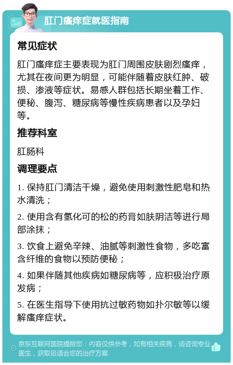 肛门瘙痒症就医指南 常见症状 肛门瘙痒症主要表现为肛门周围皮肤剧烈瘙痒，尤其在夜间更为明显，可能伴随着皮肤红肿、破损、渗液等症状。易感人群包括长期坐着工作、便秘、腹泻、糖尿病等慢性疾病患者以及孕妇等。 推荐科室 肛肠科 调理要点 1. 保持肛门清洁干燥，避免使用刺激性肥皂和热水清洗； 2. 使用含有氢化可的松的药膏如肤阴洁等进行局部涂抹； 3. 饮食上避免辛辣、油腻等刺激性食物，多吃富含纤维的食物以预防便秘； 4. 如果伴随其他疾病如糖尿病等，应积极治疗原发病； 5. 在医生指导下使用抗过敏药物如扑尔敏等以缓解瘙痒症状。