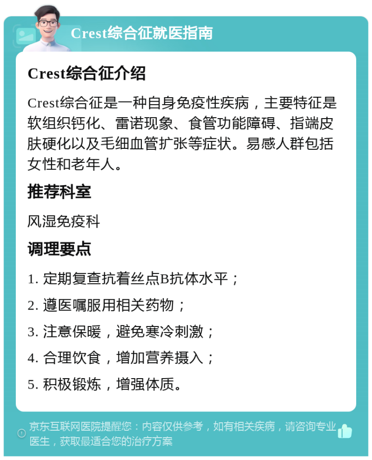 Crest综合征就医指南 Crest综合征介绍 Crest综合征是一种自身免疫性疾病，主要特征是软组织钙化、雷诺现象、食管功能障碍、指端皮肤硬化以及毛细血管扩张等症状。易感人群包括女性和老年人。 推荐科室 风湿免疫科 调理要点 1. 定期复查抗着丝点B抗体水平； 2. 遵医嘱服用相关药物； 3. 注意保暖，避免寒冷刺激； 4. 合理饮食，增加营养摄入； 5. 积极锻炼，增强体质。