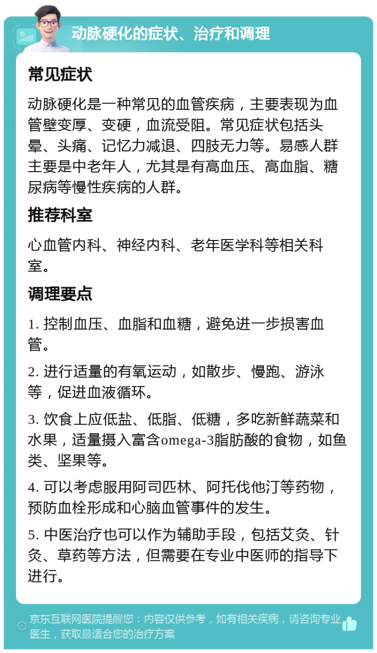 动脉硬化的症状、治疗和调理 常见症状 动脉硬化是一种常见的血管疾病，主要表现为血管壁变厚、变硬，血流受阻。常见症状包括头晕、头痛、记忆力减退、四肢无力等。易感人群主要是中老年人，尤其是有高血压、高血脂、糖尿病等慢性疾病的人群。 推荐科室 心血管内科、神经内科、老年医学科等相关科室。 调理要点 1. 控制血压、血脂和血糖，避免进一步损害血管。 2. 进行适量的有氧运动，如散步、慢跑、游泳等，促进血液循环。 3. 饮食上应低盐、低脂、低糖，多吃新鲜蔬菜和水果，适量摄入富含omega-3脂肪酸的食物，如鱼类、坚果等。 4. 可以考虑服用阿司匹林、阿托伐他汀等药物，预防血栓形成和心脑血管事件的发生。 5. 中医治疗也可以作为辅助手段，包括艾灸、针灸、草药等方法，但需要在专业中医师的指导下进行。