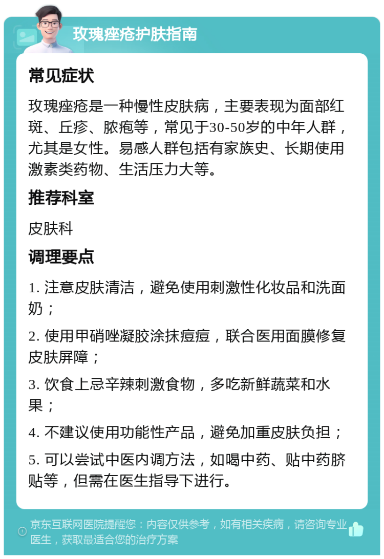 玫瑰痤疮护肤指南 常见症状 玫瑰痤疮是一种慢性皮肤病，主要表现为面部红斑、丘疹、脓疱等，常见于30-50岁的中年人群，尤其是女性。易感人群包括有家族史、长期使用激素类药物、生活压力大等。 推荐科室 皮肤科 调理要点 1. 注意皮肤清洁，避免使用刺激性化妆品和洗面奶； 2. 使用甲硝唑凝胶涂抹痘痘，联合医用面膜修复皮肤屏障； 3. 饮食上忌辛辣刺激食物，多吃新鲜蔬菜和水果； 4. 不建议使用功能性产品，避免加重皮肤负担； 5. 可以尝试中医内调方法，如喝中药、贴中药脐贴等，但需在医生指导下进行。