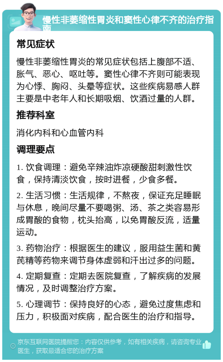 慢性非萎缩性胃炎和窦性心律不齐的治疗指南 常见症状 慢性非萎缩性胃炎的常见症状包括上腹部不适、胀气、恶心、呕吐等。窦性心律不齐则可能表现为心悸、胸闷、头晕等症状。这些疾病易感人群主要是中老年人和长期吸烟、饮酒过量的人群。 推荐科室 消化内科和心血管内科 调理要点 1. 饮食调理：避免辛辣油炸凉硬酸甜刺激性饮食，保持清淡饮食，按时进餐，少食多餐。 2. 生活习惯：生活规律，不熬夜，保证充足睡眠与休息，晚间尽量不要喝粥、汤、茶之类容易形成胃酸的食物，枕头抬高，以免胃酸反流，适量运动。 3. 药物治疗：根据医生的建议，服用益生菌和黄芪精等药物来调节身体虚弱和汗出过多的问题。 4. 定期复查：定期去医院复查，了解疾病的发展情况，及时调整治疗方案。 5. 心理调节：保持良好的心态，避免过度焦虑和压力，积极面对疾病，配合医生的治疗和指导。