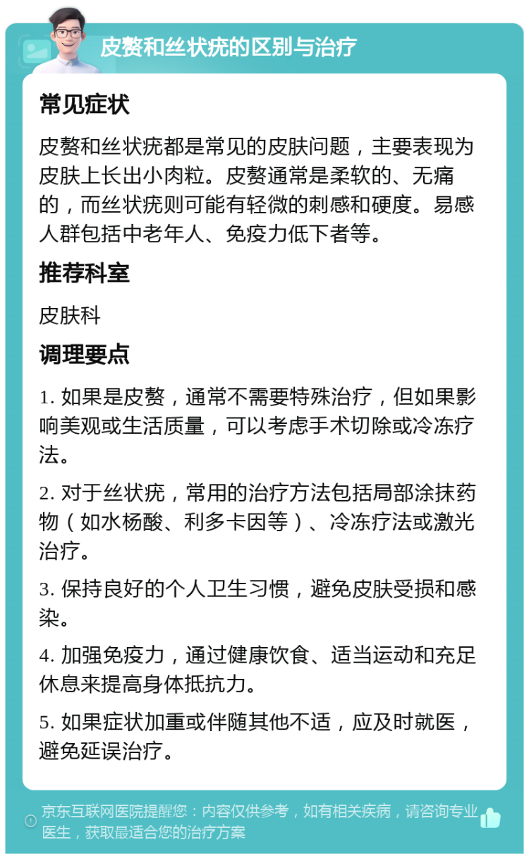 皮赘和丝状疣的区别与治疗 常见症状 皮赘和丝状疣都是常见的皮肤问题，主要表现为皮肤上长出小肉粒。皮赘通常是柔软的、无痛的，而丝状疣则可能有轻微的刺感和硬度。易感人群包括中老年人、免疫力低下者等。 推荐科室 皮肤科 调理要点 1. 如果是皮赘，通常不需要特殊治疗，但如果影响美观或生活质量，可以考虑手术切除或冷冻疗法。 2. 对于丝状疣，常用的治疗方法包括局部涂抹药物（如水杨酸、利多卡因等）、冷冻疗法或激光治疗。 3. 保持良好的个人卫生习惯，避免皮肤受损和感染。 4. 加强免疫力，通过健康饮食、适当运动和充足休息来提高身体抵抗力。 5. 如果症状加重或伴随其他不适，应及时就医，避免延误治疗。