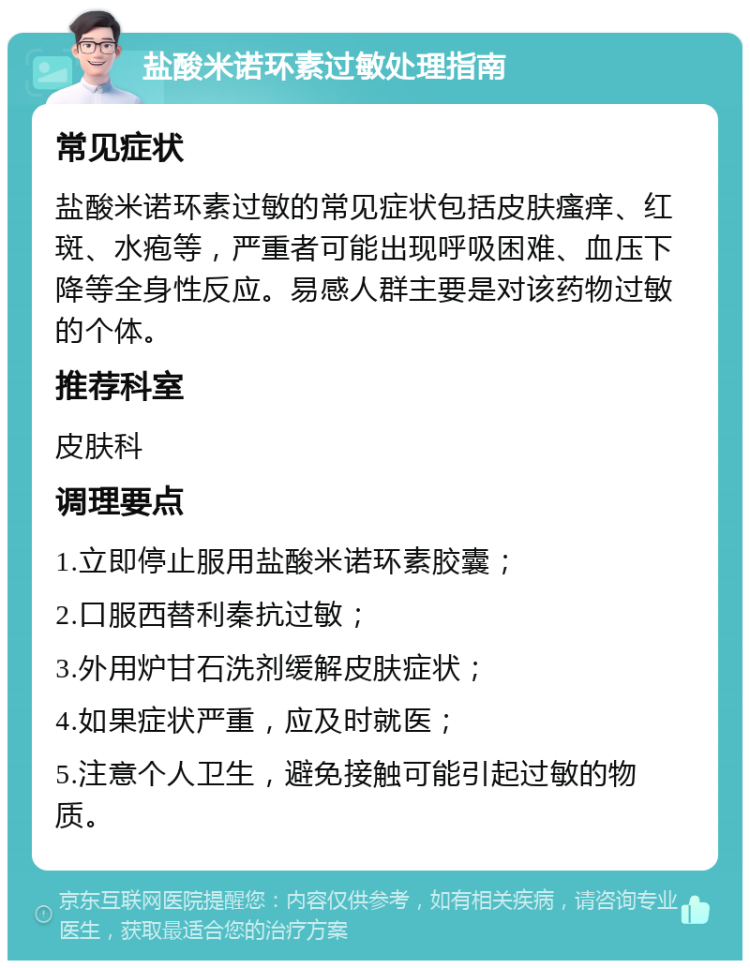 盐酸米诺环素过敏处理指南 常见症状 盐酸米诺环素过敏的常见症状包括皮肤瘙痒、红斑、水疱等，严重者可能出现呼吸困难、血压下降等全身性反应。易感人群主要是对该药物过敏的个体。 推荐科室 皮肤科 调理要点 1.立即停止服用盐酸米诺环素胶囊； 2.口服西替利秦抗过敏； 3.外用炉甘石洗剂缓解皮肤症状； 4.如果症状严重，应及时就医； 5.注意个人卫生，避免接触可能引起过敏的物质。