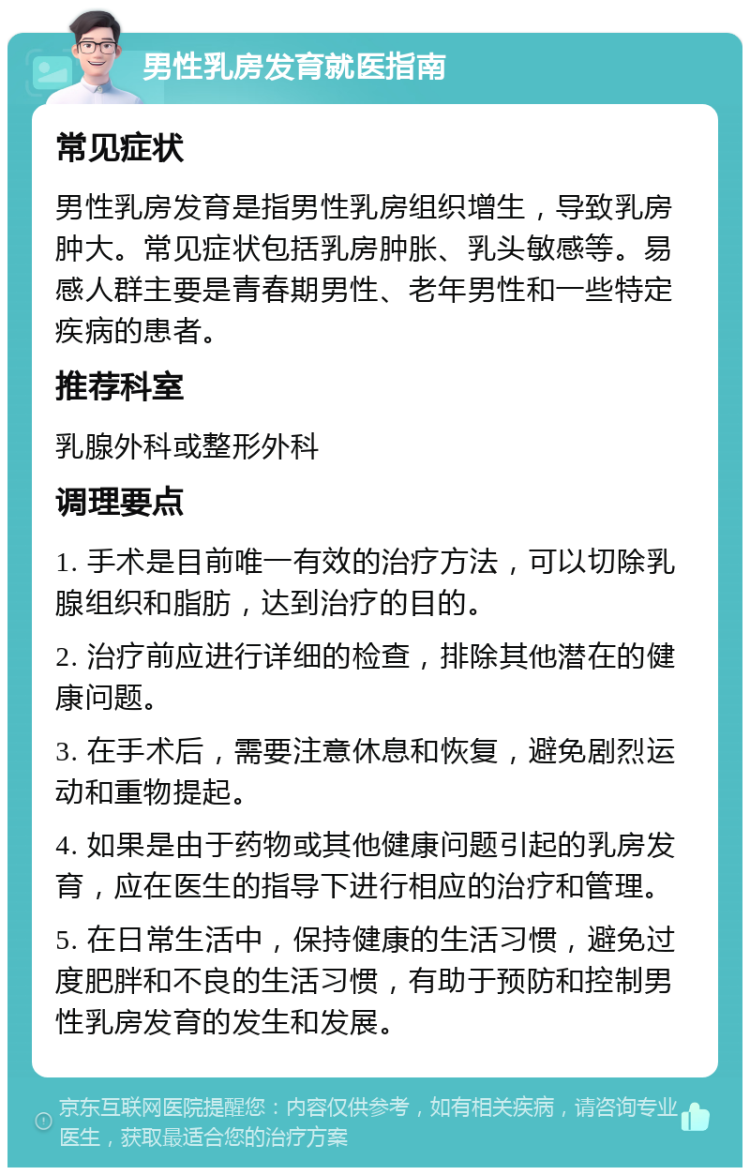 男性乳房发育就医指南 常见症状 男性乳房发育是指男性乳房组织增生，导致乳房肿大。常见症状包括乳房肿胀、乳头敏感等。易感人群主要是青春期男性、老年男性和一些特定疾病的患者。 推荐科室 乳腺外科或整形外科 调理要点 1. 手术是目前唯一有效的治疗方法，可以切除乳腺组织和脂肪，达到治疗的目的。 2. 治疗前应进行详细的检查，排除其他潜在的健康问题。 3. 在手术后，需要注意休息和恢复，避免剧烈运动和重物提起。 4. 如果是由于药物或其他健康问题引起的乳房发育，应在医生的指导下进行相应的治疗和管理。 5. 在日常生活中，保持健康的生活习惯，避免过度肥胖和不良的生活习惯，有助于预防和控制男性乳房发育的发生和发展。