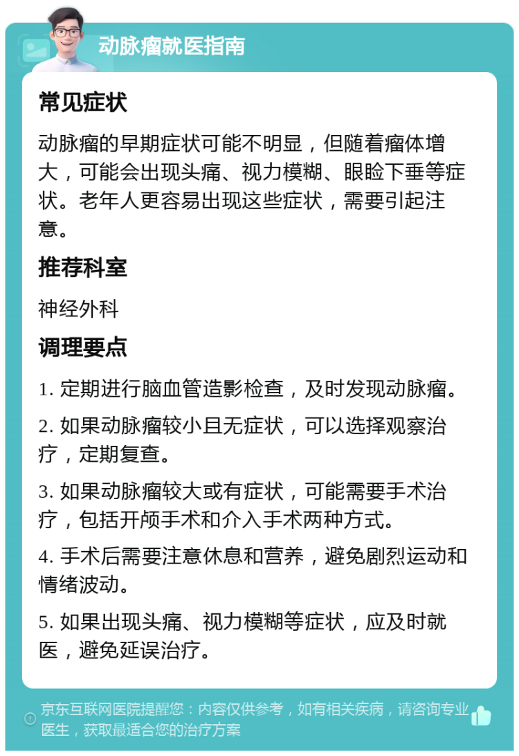 动脉瘤就医指南 常见症状 动脉瘤的早期症状可能不明显，但随着瘤体增大，可能会出现头痛、视力模糊、眼睑下垂等症状。老年人更容易出现这些症状，需要引起注意。 推荐科室 神经外科 调理要点 1. 定期进行脑血管造影检查，及时发现动脉瘤。 2. 如果动脉瘤较小且无症状，可以选择观察治疗，定期复查。 3. 如果动脉瘤较大或有症状，可能需要手术治疗，包括开颅手术和介入手术两种方式。 4. 手术后需要注意休息和营养，避免剧烈运动和情绪波动。 5. 如果出现头痛、视力模糊等症状，应及时就医，避免延误治疗。