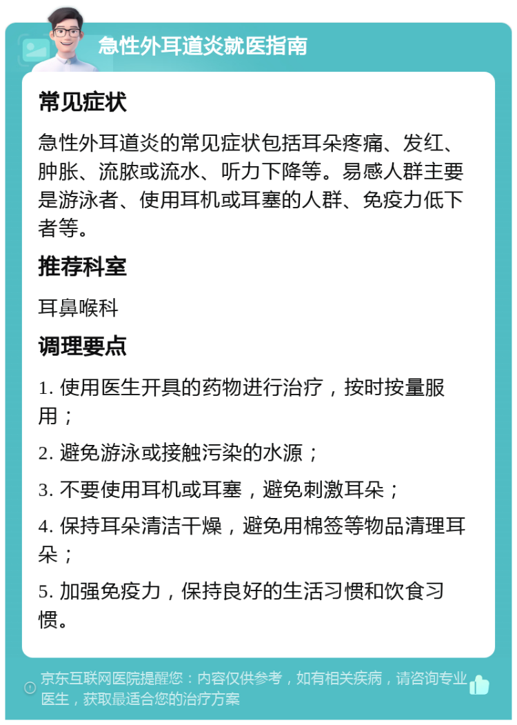 急性外耳道炎就医指南 常见症状 急性外耳道炎的常见症状包括耳朵疼痛、发红、肿胀、流脓或流水、听力下降等。易感人群主要是游泳者、使用耳机或耳塞的人群、免疫力低下者等。 推荐科室 耳鼻喉科 调理要点 1. 使用医生开具的药物进行治疗，按时按量服用； 2. 避免游泳或接触污染的水源； 3. 不要使用耳机或耳塞，避免刺激耳朵； 4. 保持耳朵清洁干燥，避免用棉签等物品清理耳朵； 5. 加强免疫力，保持良好的生活习惯和饮食习惯。