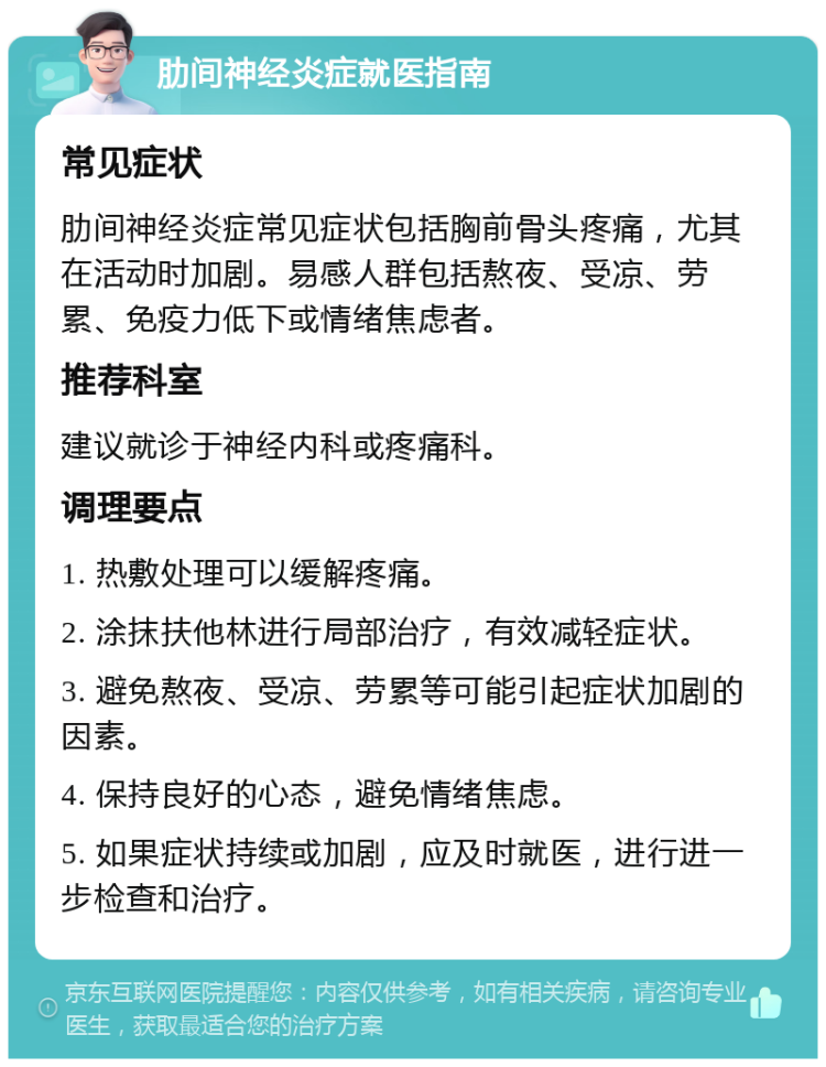 肋间神经炎症就医指南 常见症状 肋间神经炎症常见症状包括胸前骨头疼痛，尤其在活动时加剧。易感人群包括熬夜、受凉、劳累、免疫力低下或情绪焦虑者。 推荐科室 建议就诊于神经内科或疼痛科。 调理要点 1. 热敷处理可以缓解疼痛。 2. 涂抹扶他林进行局部治疗，有效减轻症状。 3. 避免熬夜、受凉、劳累等可能引起症状加剧的因素。 4. 保持良好的心态，避免情绪焦虑。 5. 如果症状持续或加剧，应及时就医，进行进一步检查和治疗。