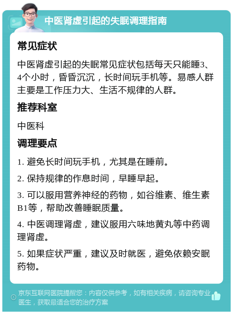 中医肾虚引起的失眠调理指南 常见症状 中医肾虚引起的失眠常见症状包括每天只能睡3、4个小时，昏昏沉沉，长时间玩手机等。易感人群主要是工作压力大、生活不规律的人群。 推荐科室 中医科 调理要点 1. 避免长时间玩手机，尤其是在睡前。 2. 保持规律的作息时间，早睡早起。 3. 可以服用营养神经的药物，如谷维素、维生素B1等，帮助改善睡眠质量。 4. 中医调理肾虚，建议服用六味地黄丸等中药调理肾虚。 5. 如果症状严重，建议及时就医，避免依赖安眠药物。