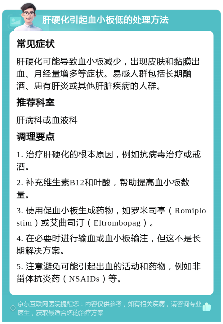 肝硬化引起血小板低的处理方法 常见症状 肝硬化可能导致血小板减少，出现皮肤和黏膜出血、月经量增多等症状。易感人群包括长期酗酒、患有肝炎或其他肝脏疾病的人群。 推荐科室 肝病科或血液科 调理要点 1. 治疗肝硬化的根本原因，例如抗病毒治疗或戒酒。 2. 补充维生素B12和叶酸，帮助提高血小板数量。 3. 使用促血小板生成药物，如罗米司亭（Romiplostim）或艾曲司汀（Eltrombopag）。 4. 在必要时进行输血或血小板输注，但这不是长期解决方案。 5. 注意避免可能引起出血的活动和药物，例如非甾体抗炎药（NSAIDs）等。