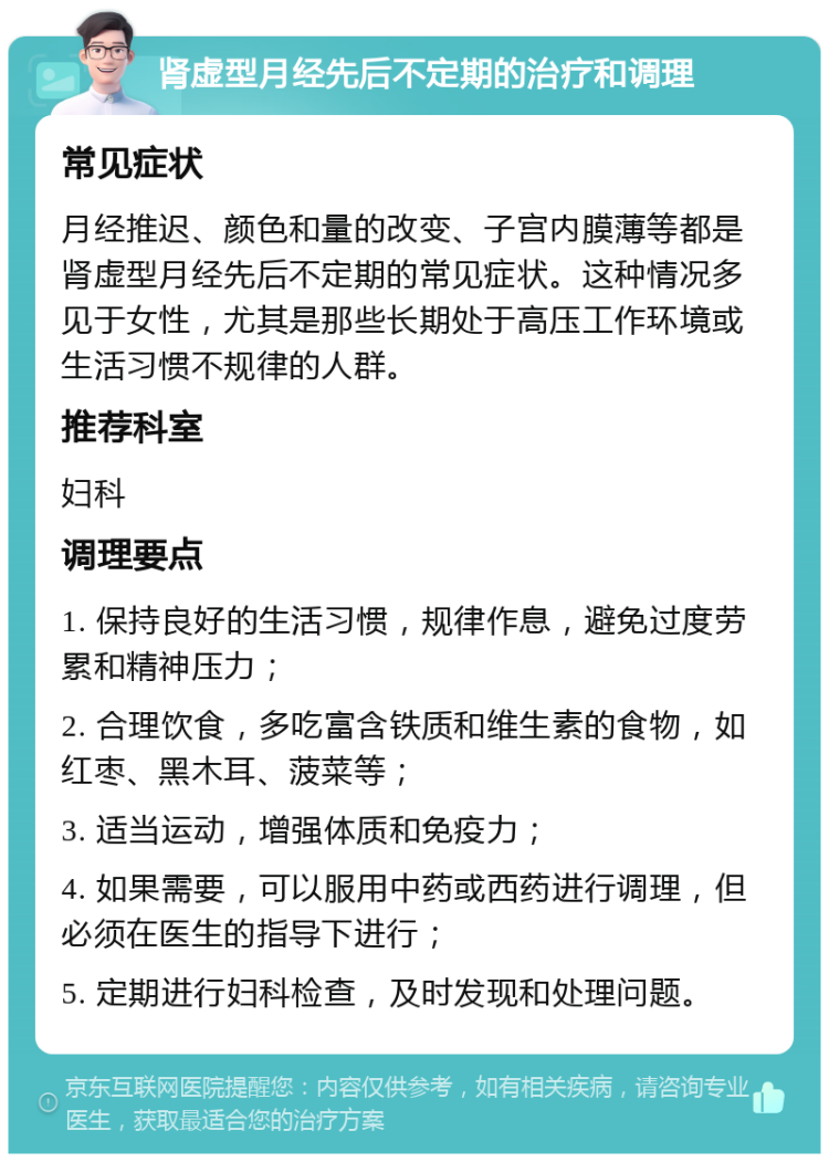 肾虚型月经先后不定期的治疗和调理 常见症状 月经推迟、颜色和量的改变、子宫内膜薄等都是肾虚型月经先后不定期的常见症状。这种情况多见于女性，尤其是那些长期处于高压工作环境或生活习惯不规律的人群。 推荐科室 妇科 调理要点 1. 保持良好的生活习惯，规律作息，避免过度劳累和精神压力； 2. 合理饮食，多吃富含铁质和维生素的食物，如红枣、黑木耳、菠菜等； 3. 适当运动，增强体质和免疫力； 4. 如果需要，可以服用中药或西药进行调理，但必须在医生的指导下进行； 5. 定期进行妇科检查，及时发现和处理问题。