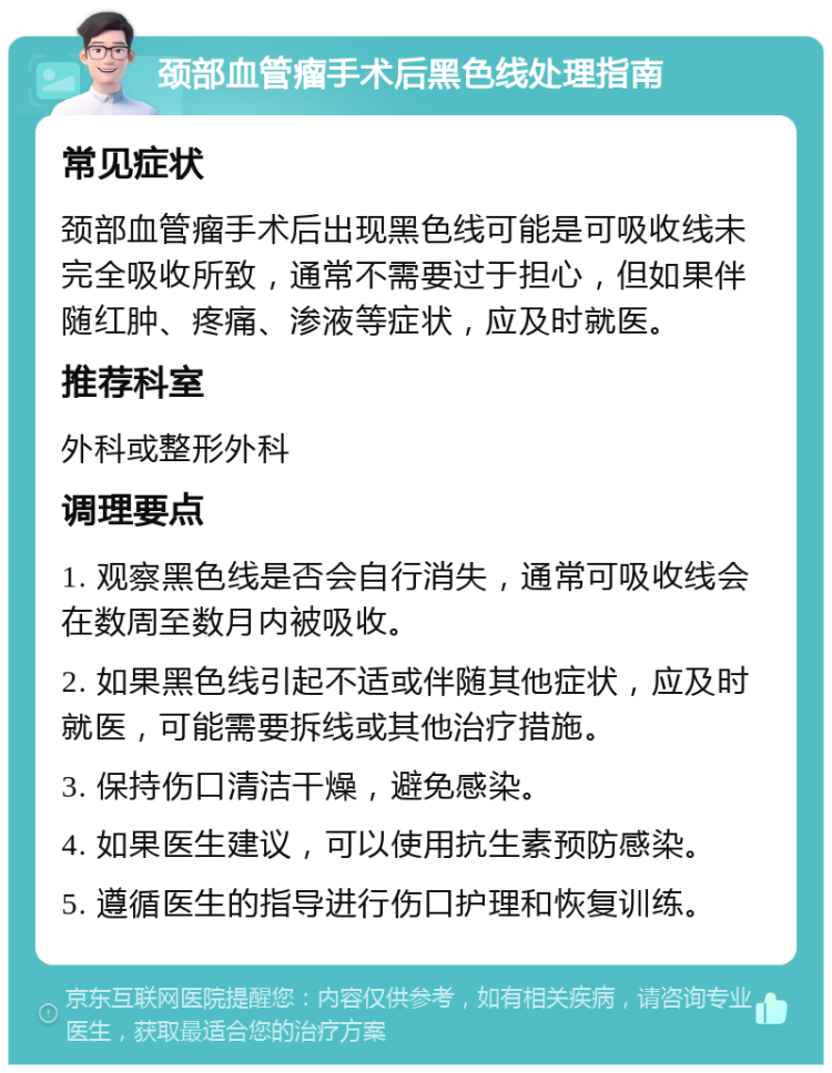 颈部血管瘤手术后黑色线处理指南 常见症状 颈部血管瘤手术后出现黑色线可能是可吸收线未完全吸收所致，通常不需要过于担心，但如果伴随红肿、疼痛、渗液等症状，应及时就医。 推荐科室 外科或整形外科 调理要点 1. 观察黑色线是否会自行消失，通常可吸收线会在数周至数月内被吸收。 2. 如果黑色线引起不适或伴随其他症状，应及时就医，可能需要拆线或其他治疗措施。 3. 保持伤口清洁干燥，避免感染。 4. 如果医生建议，可以使用抗生素预防感染。 5. 遵循医生的指导进行伤口护理和恢复训练。