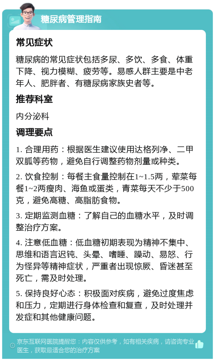 糖尿病管理指南 常见症状 糖尿病的常见症状包括多尿、多饮、多食、体重下降、视力模糊、疲劳等。易感人群主要是中老年人、肥胖者、有糖尿病家族史者等。 推荐科室 内分泌科 调理要点 1. 合理用药：根据医生建议使用达格列净、二甲双胍等药物，避免自行调整药物剂量或种类。 2. 饮食控制：每餐主食量控制在1~1.5两，荤菜每餐1~2两瘦肉、海鱼或蛋类，青菜每天不少于500克，避免高糖、高脂肪食物。 3. 定期监测血糖：了解自己的血糖水平，及时调整治疗方案。 4. 注意低血糖：低血糖初期表现为精神不集中、思维和语言迟钝、头晕、嗜睡、躁动、易怒、行为怪异等精神症状，严重者出现惊厥、昏迷甚至死亡，需及时处理。 5. 保持良好心态：积极面对疾病，避免过度焦虑和压力，定期进行身体检查和复查，及时处理并发症和其他健康问题。